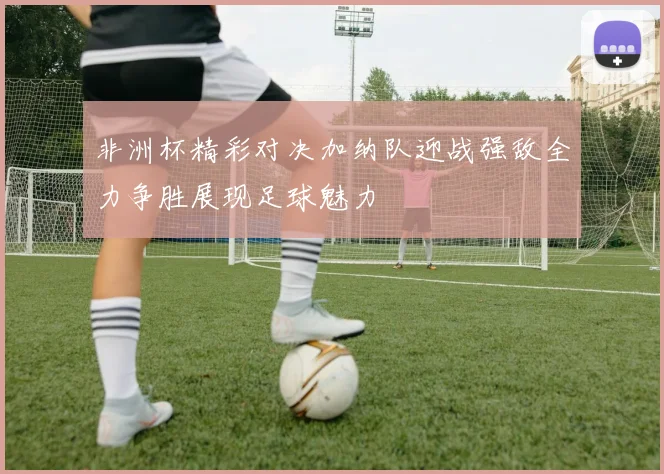 非洲杯精彩对决加纳队迎战强敌全力争胜展现足球魅力