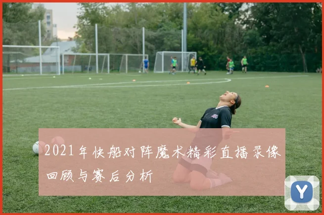 2021年快船对阵魔术精彩直播录像回顾与赛后分析