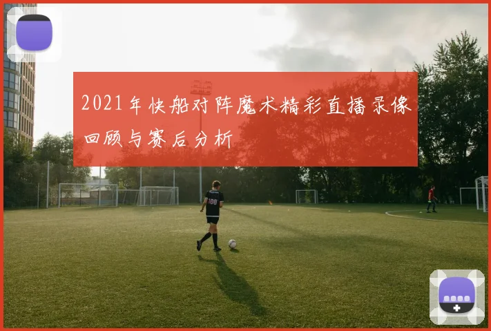 2021年快船对阵魔术精彩直播录像回顾与赛后分析