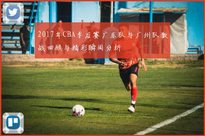 2017年CBA季后赛广东队与广州队激战回顾与精彩瞬间分析