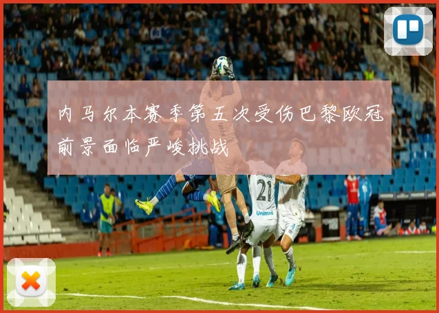 内马尔本赛季第五次受伤巴黎欧冠前景面临严峻挑战