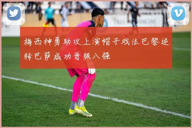 梅西神勇助攻上演帽子戏法巴黎逆转巴萨成功晋级八强